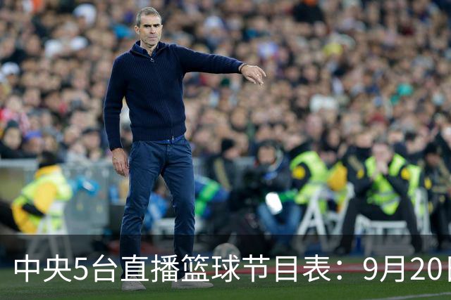 中央5台直播篮球节目表：9月20日CCTV5+直播中国男篮铜牌赛！