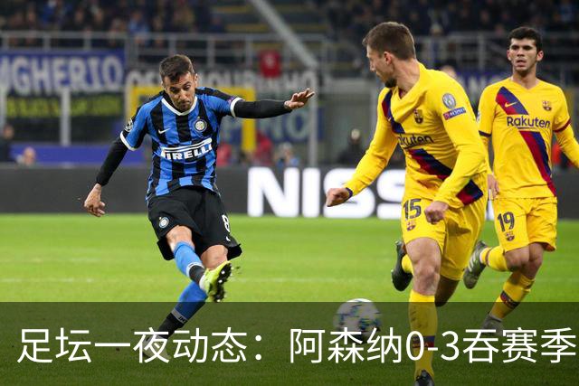 足坛一夜动态：阿森纳0-3吞赛季首败，国米2-2罗马，巴萨3-1复仇